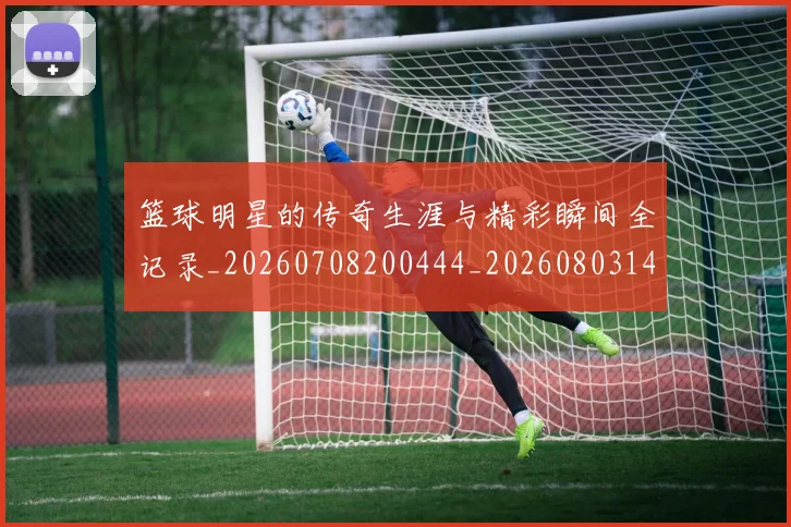篮球明星的传奇生涯与精彩瞬间全记录_20260708200444_20260803140913