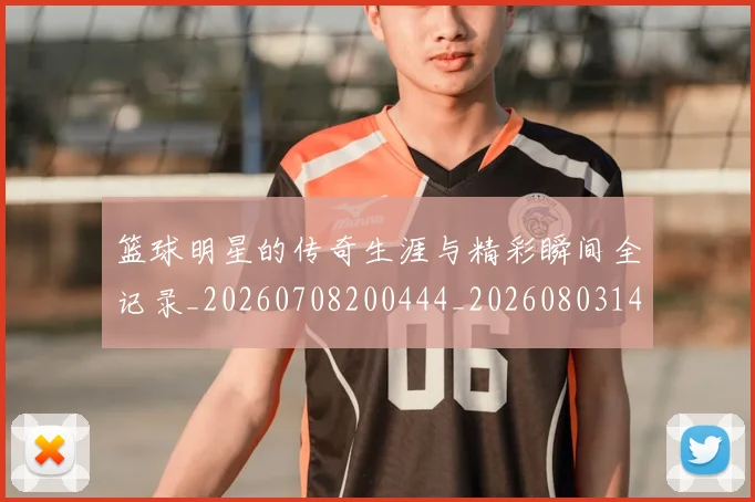 篮球明星的传奇生涯与精彩瞬间全记录_20260708200444_20260803140913