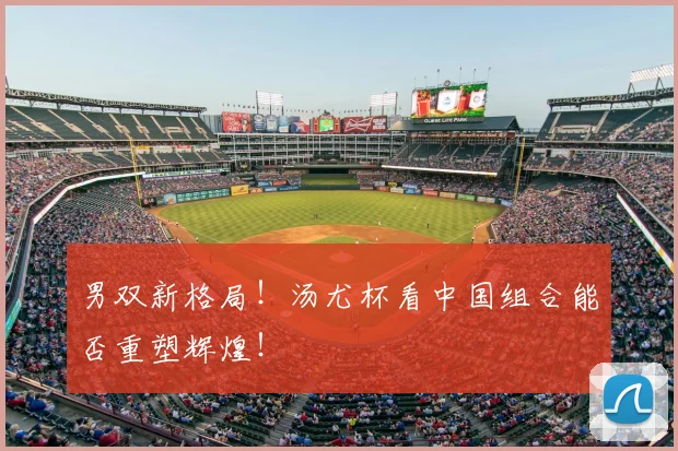 男双新格局!汤尤杯看中国组合能否重塑辉煌!