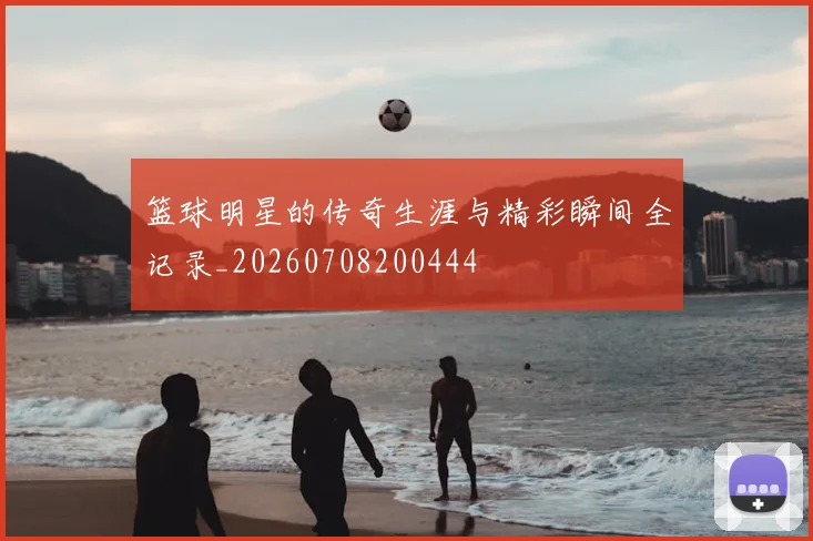 篮球明星的传奇生涯与精彩瞬间全记录_20260708200444